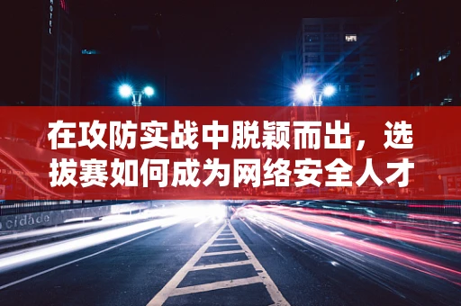 在攻防实战中脱颖而出，选拔赛如何成为网络安全人才的试金石？