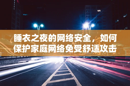 睡衣之夜的网络安全，如何保护家庭网络免受舒适攻击？