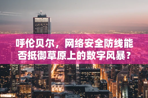 呼伦贝尔，网络安全防线能否抵御草原上的数字风暴？