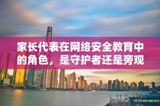 家长代表在网络安全教育中的角色，是守护者还是旁观者？