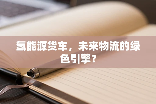 氢能源货车，未来物流的绿色引擎？