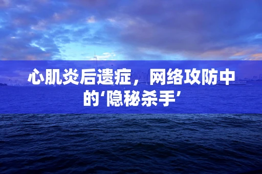 心肌炎后遗症，网络攻防中的‘隐秘杀手’
