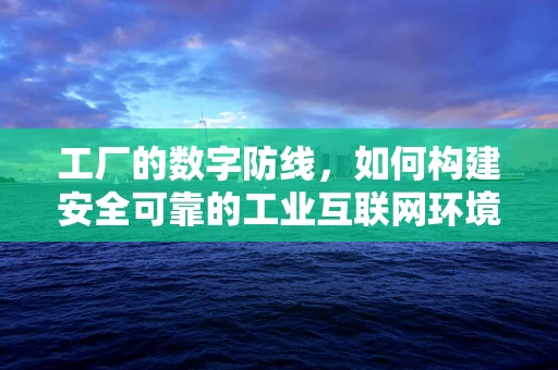 工厂的数字防线，如何构建安全可靠的工业互联网环境？