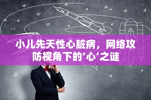 小儿先天性心脏病，网络攻防视角下的‘心’之谜