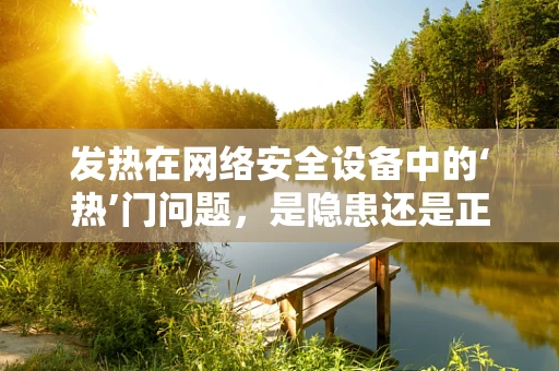 发热在网络安全设备中的‘热’门问题，是隐患还是正常现象？
