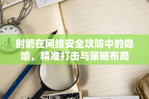 射箭在网络安全攻防中的隐喻，精准打击与策略布局