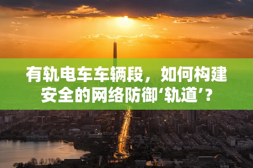有轨电车车辆段，如何构建安全的网络防御‘轨道’？