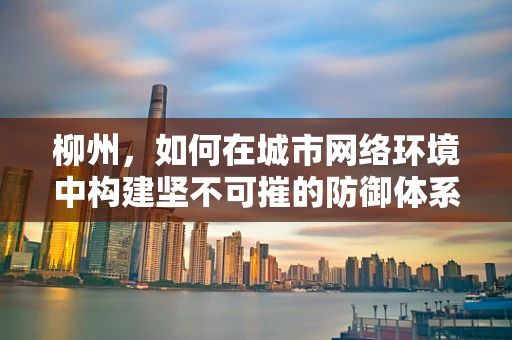 柳州，如何在城市网络环境中构建坚不可摧的防御体系？