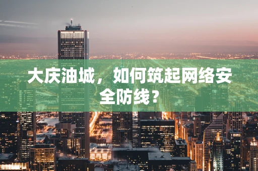 大庆油城，如何筑起网络安全防线？