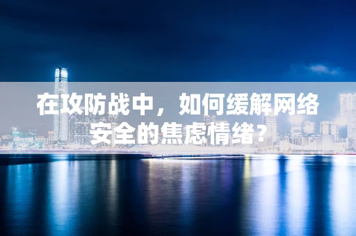 在攻防战中，如何缓解网络安全的焦虑情绪？