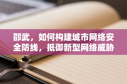 邵武，如何构建城市网络安全防线，抵御新型网络威胁？