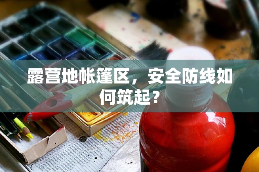 露营地帐篷区，安全防线如何筑起？