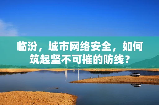 临汾，城市网络安全，如何筑起坚不可摧的防线？