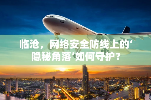 临沧，网络安全防线上的‘隐秘角落’如何守护？