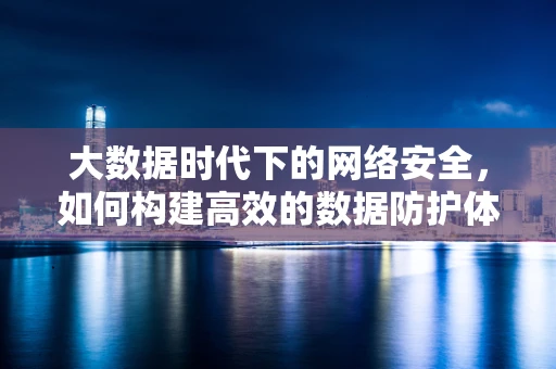 大数据时代下的网络安全，如何构建高效的数据防护体系？
