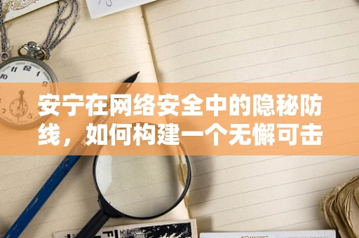 安宁在网络安全中的隐秘防线，如何构建一个无懈可击的防御体系？