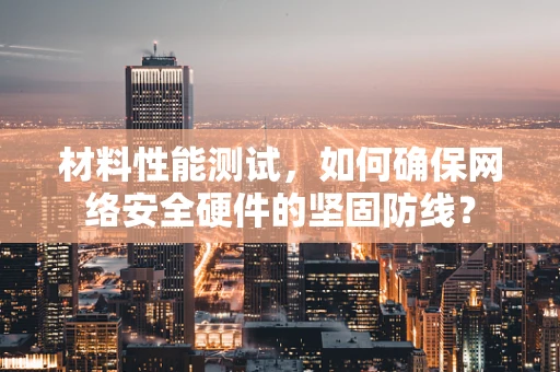 材料性能测试，如何确保网络安全硬件的坚固防线？