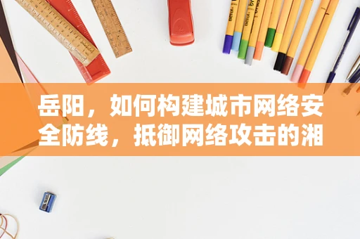 岳阳，如何构建城市网络安全防线，抵御网络攻击的湘水之盾？