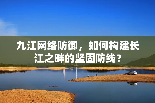 九江网络防御，如何构建长江之畔的坚固防线？