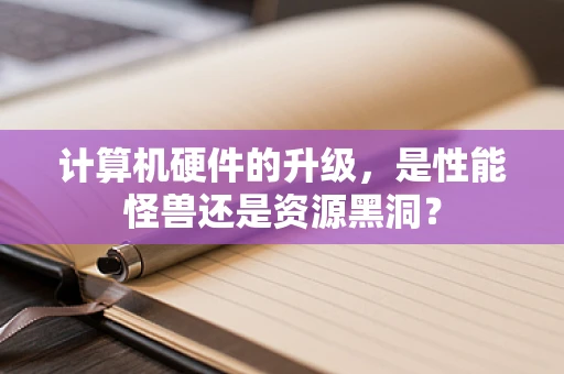计算机硬件的升级，是性能怪兽还是资源黑洞？
