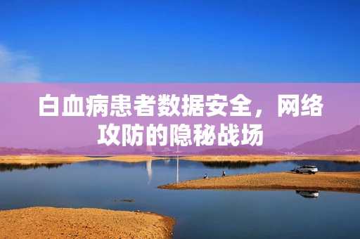 白血病患者数据安全，网络攻防的隐秘战场