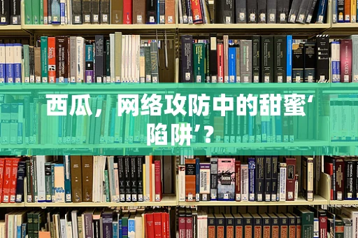 西瓜，网络攻防中的甜蜜‘陷阱’？