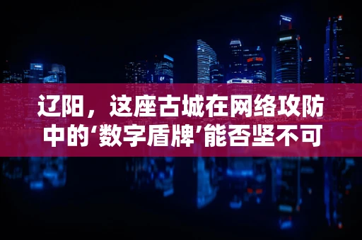 辽阳，这座古城在网络攻防中的‘数字盾牌’能否坚不可摧？