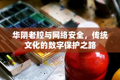华阴老腔与网络安全，传统文化的数字保护之路