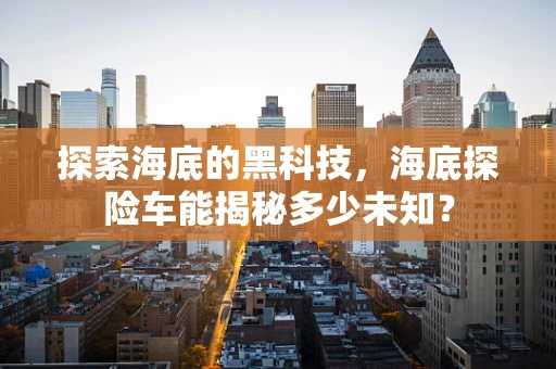 探索海底的黑科技，海底探险车能揭秘多少未知？
