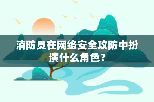 消防员在网络安全攻防中扮演什么角色？