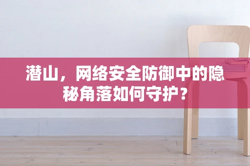 潜山，网络安全防御中的隐秘角落如何守护？