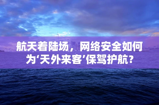 航天着陆场，网络安全如何为‘天外来客’保驾护航？