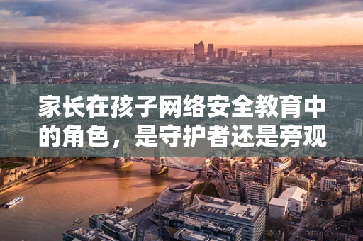 家长在孩子网络安全教育中的角色，是守护者还是旁观者？
