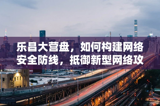 乐昌大营盘，如何构建网络安全防线，抵御新型网络攻击？