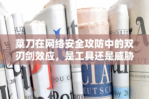 菜刀在网络安全攻防中的双刃剑效应，是工具还是威胁？
