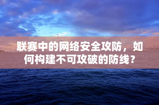 联赛中的网络安全攻防，如何构建不可攻破的防线？