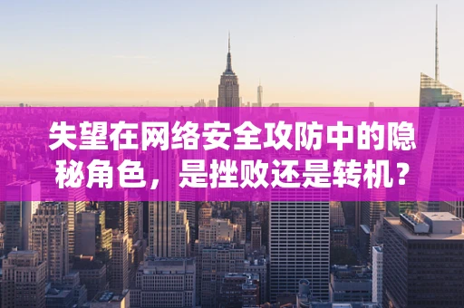 失望在网络安全攻防中的隐秘角色，是挫败还是转机？