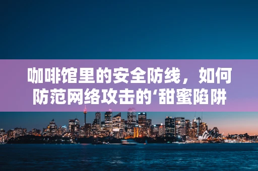 咖啡馆里的安全防线，如何防范网络攻击的‘甜蜜陷阱’？