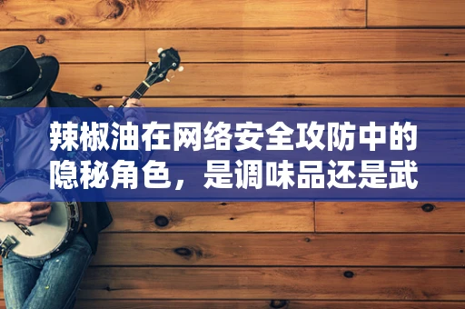 辣椒油在网络安全攻防中的隐秘角色，是调味品还是武器？