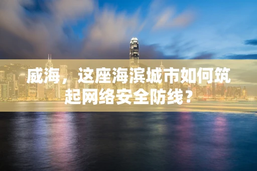 威海，这座海滨城市如何筑起网络安全防线？