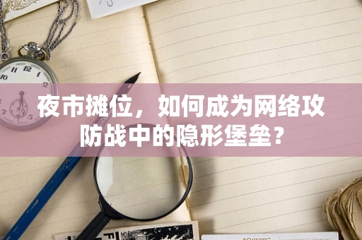 夜市摊位，如何成为网络攻防战中的隐形堡垒？