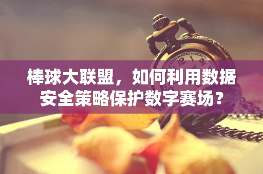 棒球大联盟，如何利用数据安全策略保护数字赛场？