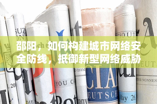 邵阳，如何构建城市网络安全防线，抵御新型网络威胁？