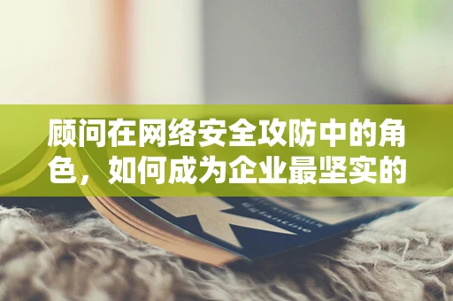 顾问在网络安全攻防中的角色，如何成为企业最坚实的盾牌？