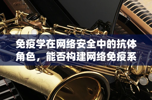 免疫学在网络安全中的抗体角色，能否构建网络免疫系统？