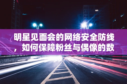 明星见面会的网络安全防线，如何保障粉丝与偶像的数字交互安全？
