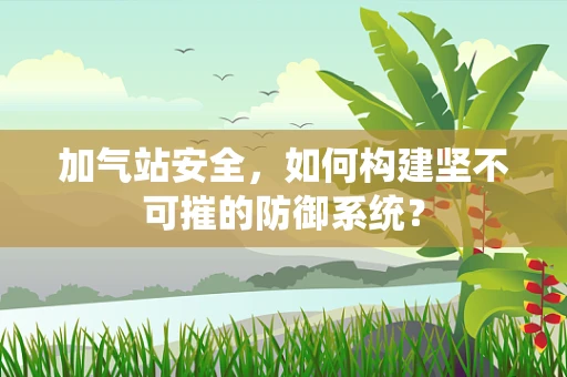 加气站安全，如何构建坚不可摧的防御系统？