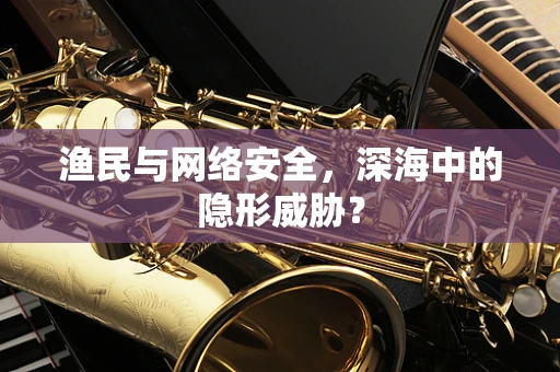 渔民与网络安全，深海中的隐形威胁？