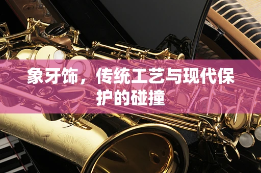 象牙饰，传统工艺与现代保护的碰撞