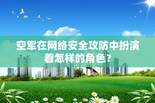 空军在网络安全攻防中扮演着怎样的角色？